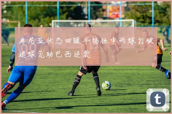 库尼亚状态回暖半场独中两球打破进球荒助巴西逆袭