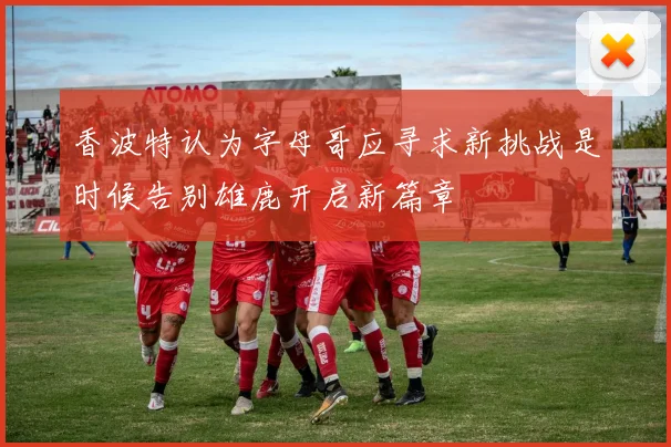 香波特认为字母哥应寻求新挑战是时候告别雄鹿开启新篇章