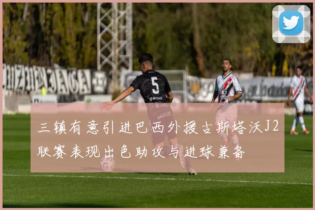 三镇有意引进巴西外援古斯塔沃J2联赛表现出色助攻与进球兼备