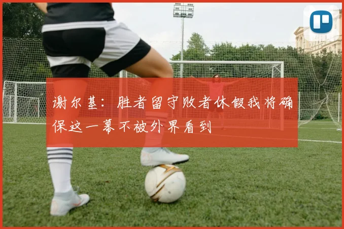 谢尔基：胜者留守败者休假我将确保这一幕不被外界看到