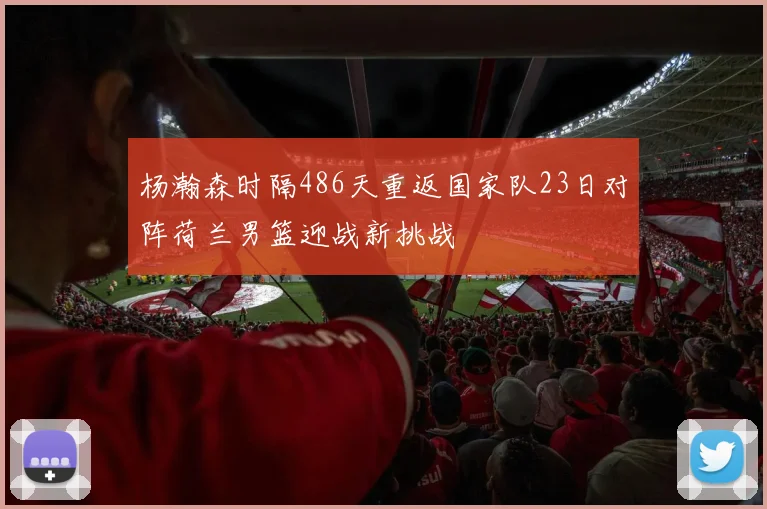 杨瀚森时隔486天重返国家队23日对阵荷兰男篮迎战新挑战