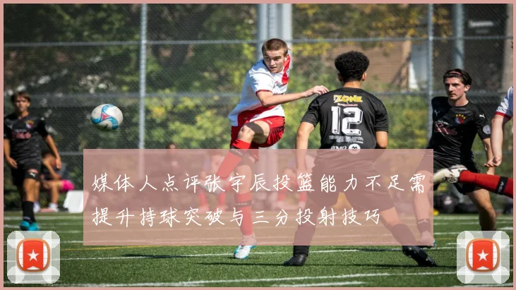 媒体人点评张宇辰投篮能力不足需提升持球突破与三分投射技巧