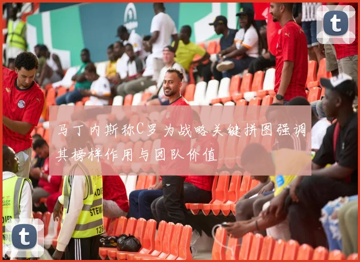 马丁内斯称C罗为战略关键拼图强调其榜样作用与团队价值