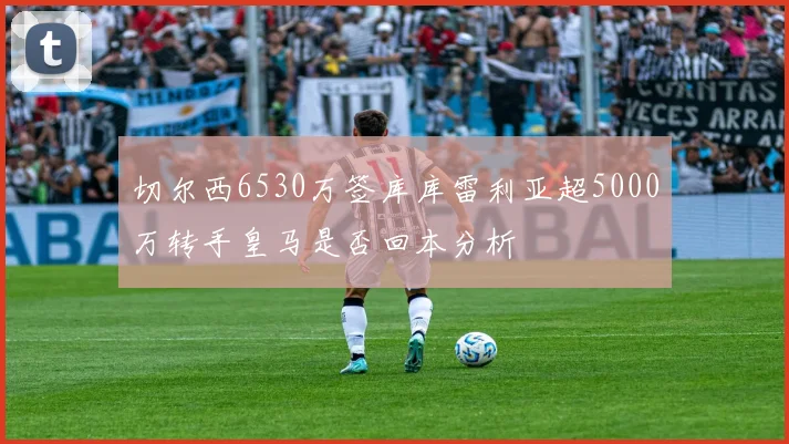 切尔西6530万签库库雷利亚超5000万转手皇马是否回本分析