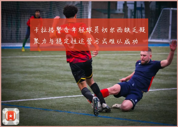 卡拉格警告年轻球员切尔西缺乏凝聚力与稳定性运营方式难以成功
