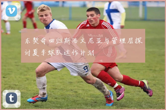 东契奇回归斯洛文尼亚与管理层探讨夏季球队运作计划