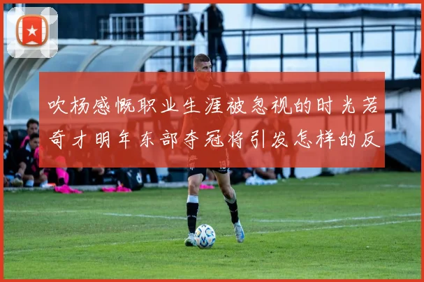 吹杨感慨职业生涯被忽视的时光若奇才明年东部夺冠将引发怎样的反响