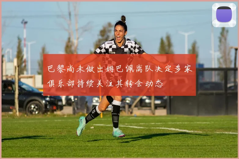 巴黎尚未做出姆巴佩离队决定多家俱乐部持续关注其转会动态