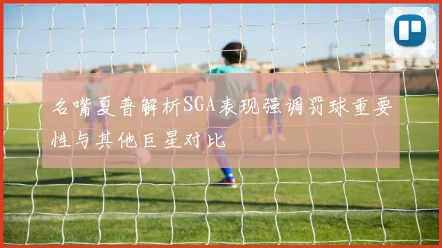 名嘴夏普解析SGA表现强调罚球重要性与其他巨星对比