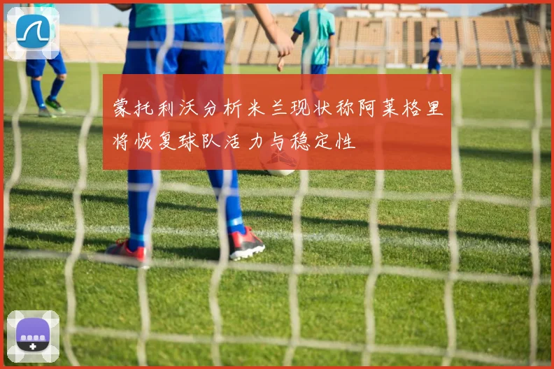 蒙托利沃分析米兰现状称阿莱格里将恢复球队活力与稳定性