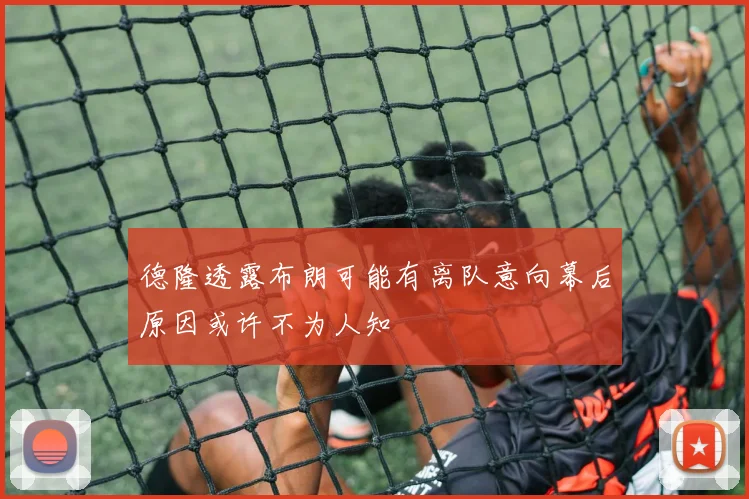 德隆透露布朗可能有离队意向幕后原因或许不为人知