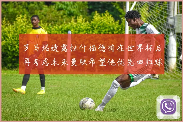 罗马诺透露拉什福德将在世界杯后再考虑未来曼联希望他优先回归球队
