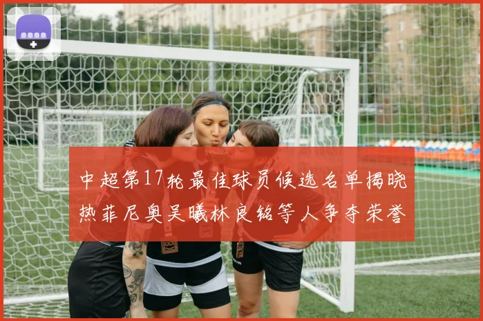 中超第17轮最佳球员候选名单揭晓热菲尼奥吴曦林良铭等人争夺荣誉