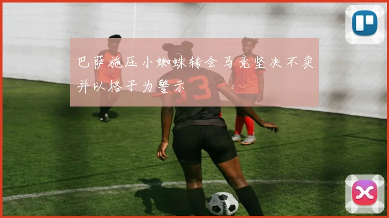 巴萨施压小蜘蛛转会马竞坚决不卖并以格子为警示