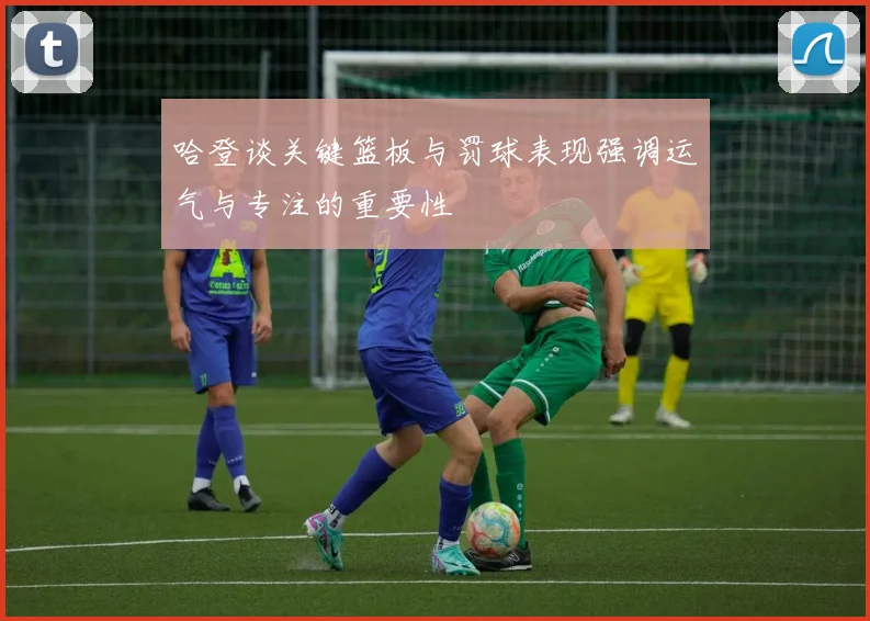 哈登谈关键篮板与罚球表现强调运气与专注的重要性