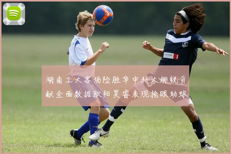 湖南工大客场险胜华中科大柳锐贡献全面数据欧阳昊睿表现抢眼助球队取胜