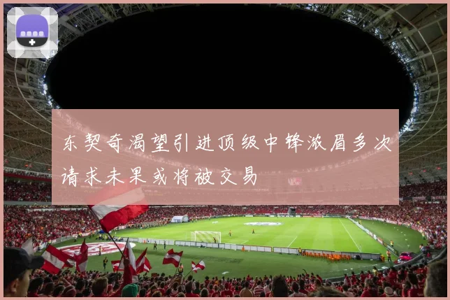 东契奇渴望引进顶级中锋浓眉多次请求未果或将被交易